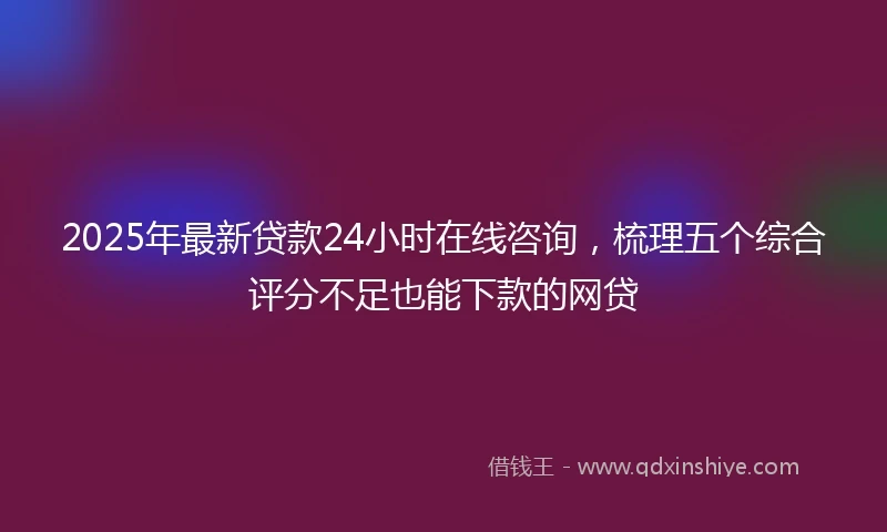 2025年最新贷款24小时在线咨询，梳理五个综合评分不足也能下款的网贷