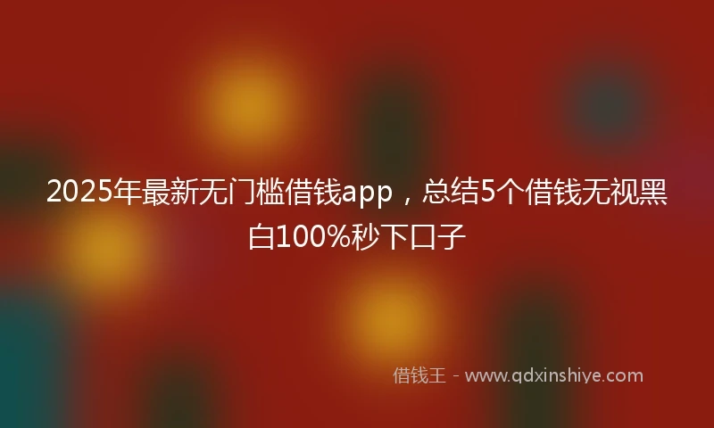 2025年最新无门槛借钱app，总结5个借钱无视黑白100%秒下口子