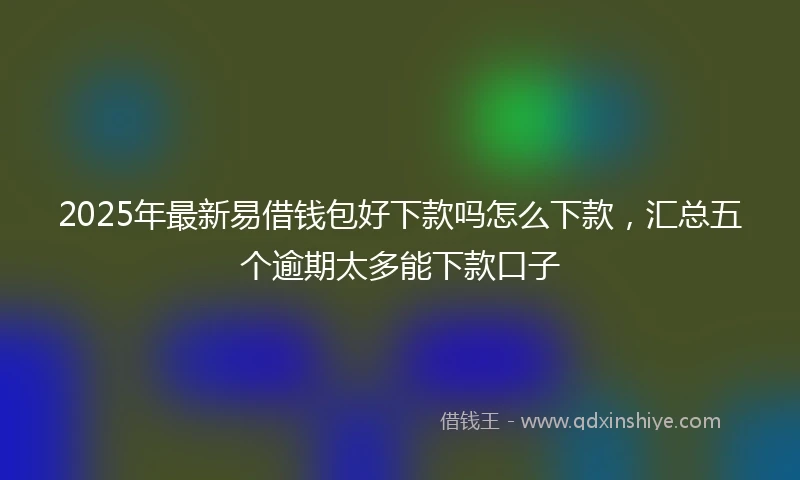 2025年最新易借钱包好下款吗怎么下款，汇总五个逾期太多能下款口子