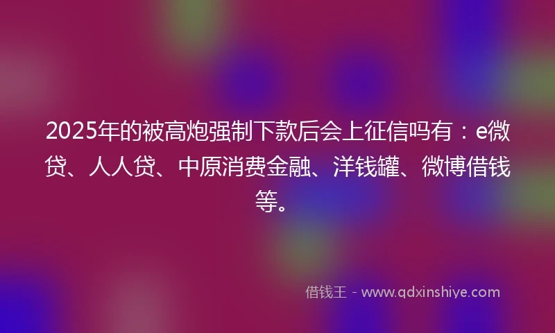 2025年的被高炮强制下款后会上征信吗有：e微贷、人人贷、中原消费金融、洋钱罐、微博借钱等。