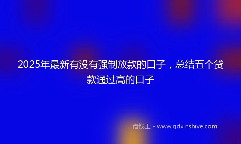 2025年最新有没有强制放款的口子，总结五个贷款通过高的口子