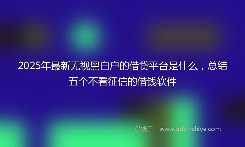 2025年最新无视黑白户的借贷平台是什么，总结五个不看征信的借钱软件