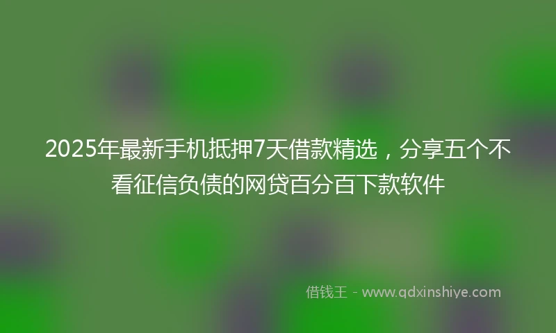 2025年最新手机抵押7天借款精选，分享五个不看征信负债的网贷百分百下款软件