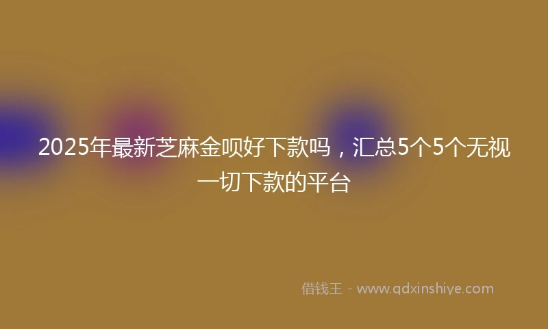 2025年最新芝麻金呗好下款吗，汇总5个5个无视一切下款的平台