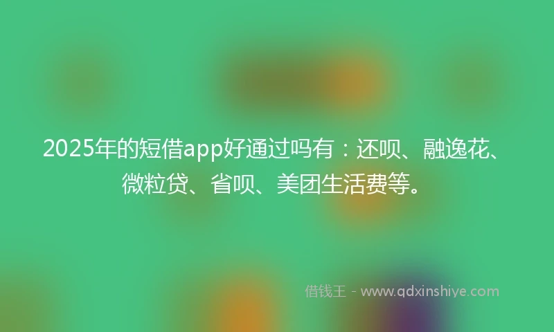 2025年的短借app好通过吗有：还呗、融逸花、微粒贷、省呗、美团生活费等。