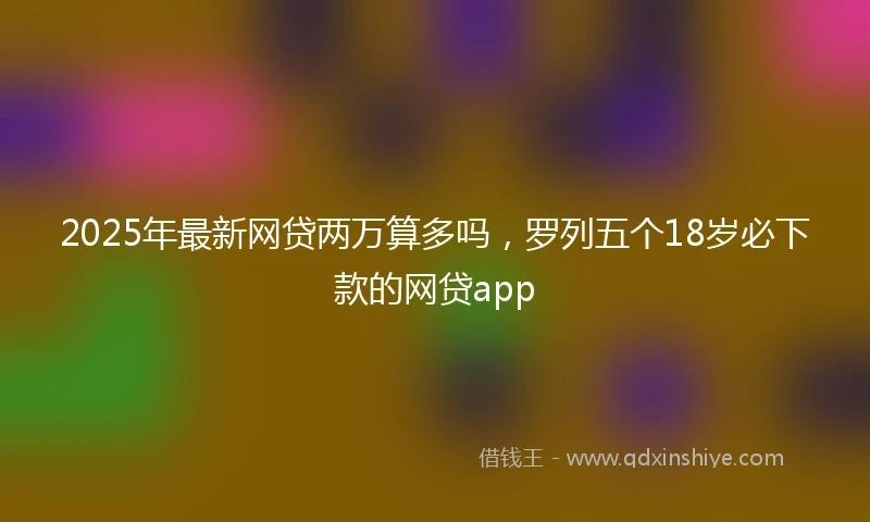 2025年最新网贷两万算多吗，罗列五个18岁必下款的网贷app