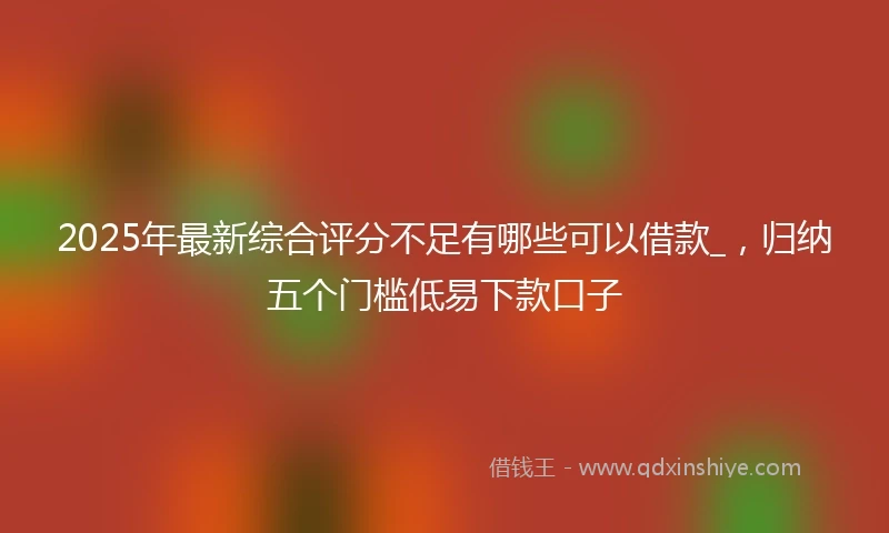 2025年最新综合评分不足有哪些可以借款_，归纳五个门槛低易下款口子