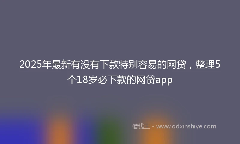 2025年最新有没有下款特别容易的网贷，整理5个18岁必下款的网贷app