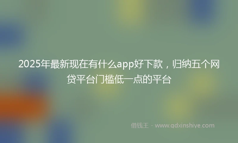 2025年最新现在有什么app好下款，归纳五个网贷平台门槛低一点的平台