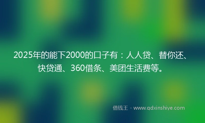 2025年的能下2000的口子有：人人贷、替你还、快贷通、360借条、美团生活费等。