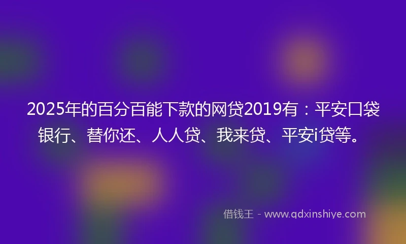 2025年的百分百能下款的网贷2019有：平安口袋银行、替你还、人人贷、我来贷、平安i贷等。