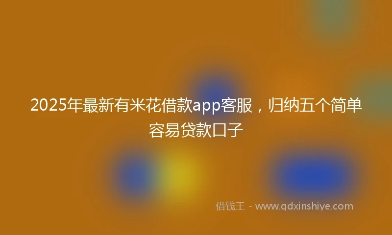 2025年最新有米花借款app客服，归纳五个简单容易贷款口子