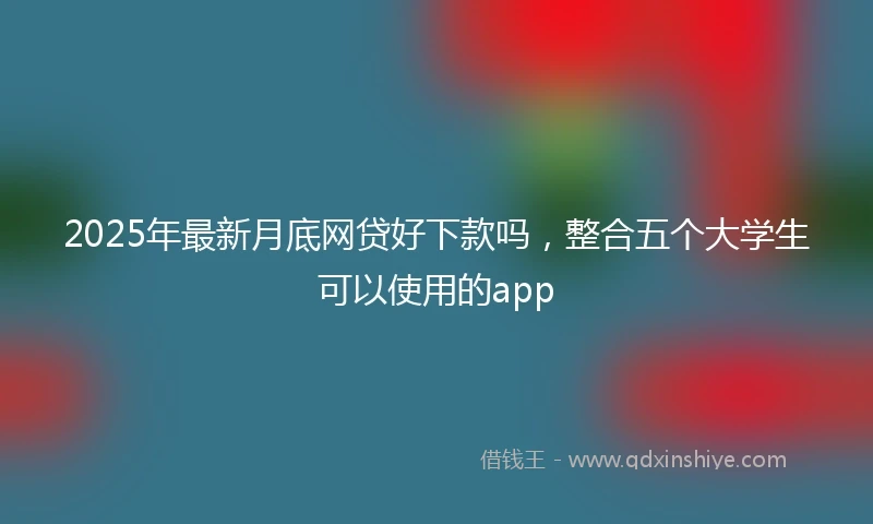 2025年最新月底网贷好下款吗，整合五个大学生可以使用的app