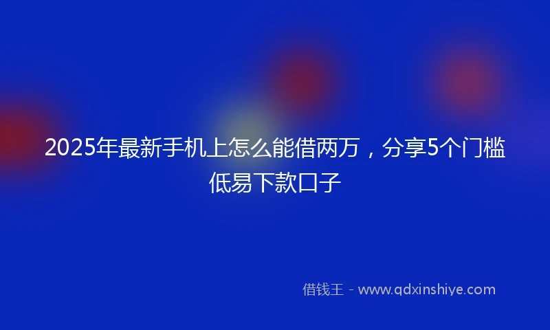 2025年最新手机上怎么能借两万，分享5个门槛低易下款口子