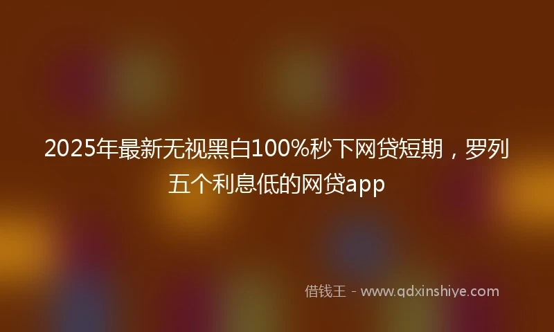 2025年最新无视黑白100%秒下网贷短期，罗列五个利息低的网贷app
