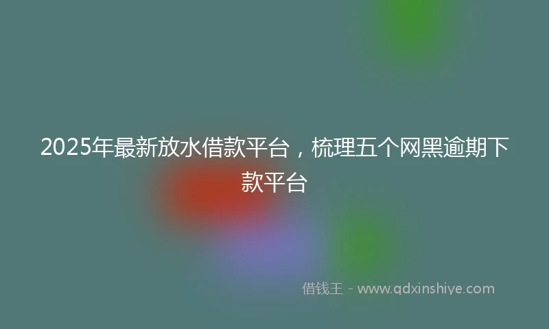 2025年最新放水借款平台，梳理五个网黑逾期下款平台