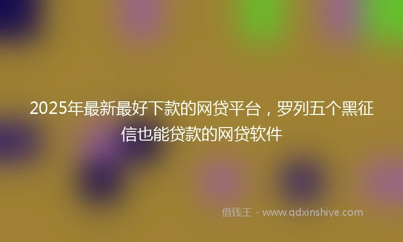2025年最新最好下款的网贷平台，罗列五个黑征信也能贷款的网贷软件