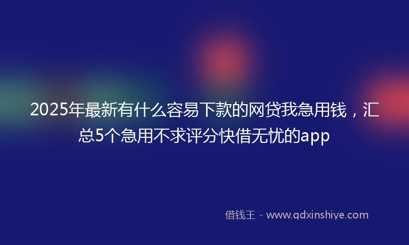 2025年最新有什么容易下款的网贷我急用钱，汇总5个急用不求评分快借无忧的app