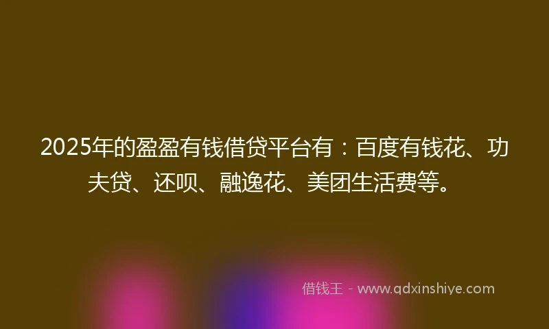 2025年的盈盈有钱借贷平台有：百度有钱花、功夫贷、还呗、融逸花、美团生活费等。