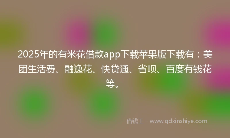 2025年的有米花借款app下载苹果版下载有：美团生活费、融逸花、快贷通、省呗、百度有钱花等。