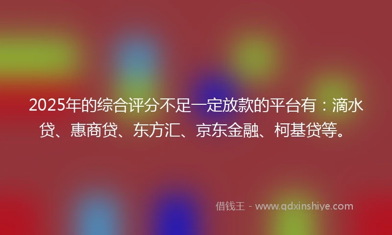 2025年的综合评分不足一定放款的平台有：滴水贷、惠商贷、东方汇、京东金融、柯基贷等。