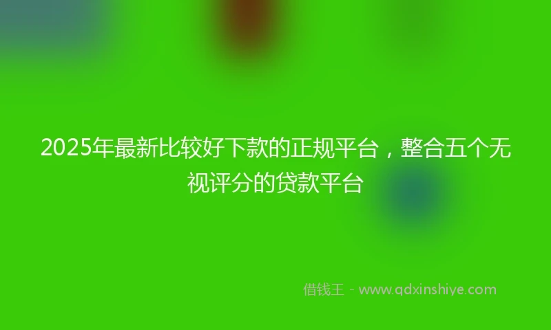 2025年最新比较好下款的正规平台，整合五个无视评分的贷款平台
