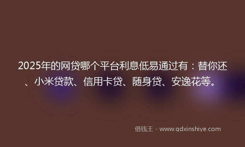 2025年的网贷哪个平台利息低易通过有：替你还、小米贷款、信用卡贷、随身贷、安逸花等。