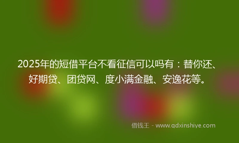 2025年的短借平台不看征信可以吗有：替你还、好期贷、团贷网、度小满金融、安逸花等。