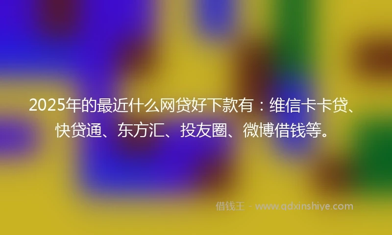 2025年的最近什么网贷好下款有：维信卡卡贷、快贷通、东方汇、投友圈、微博借钱等。