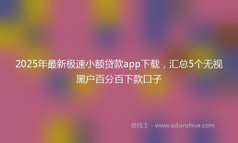 2025年最新极速小额贷款app下载，汇总5个无视黑户百分百下款口子