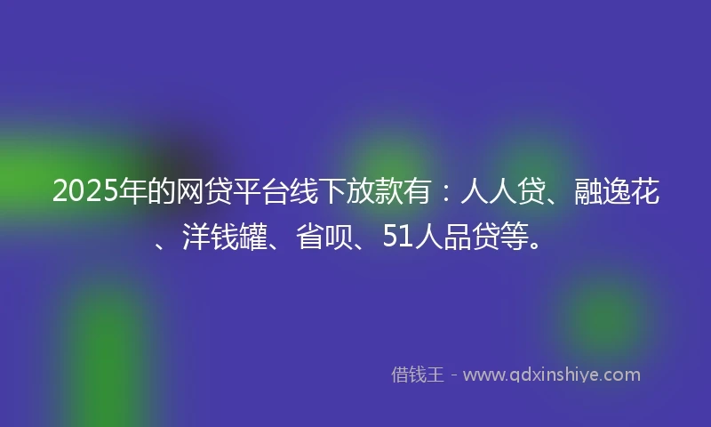 2025年的网贷平台线下放款有：人人贷、融逸花、洋钱罐、省呗、51人品贷等。