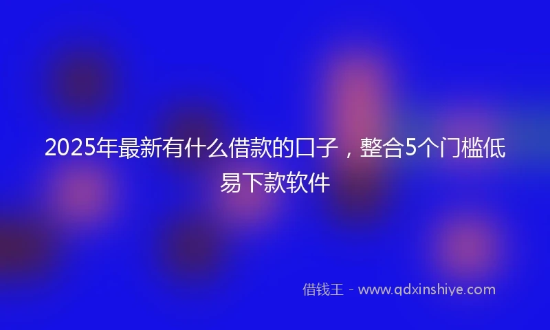 2025年最新有什么借款的口子，整合5个门槛低易下款软件