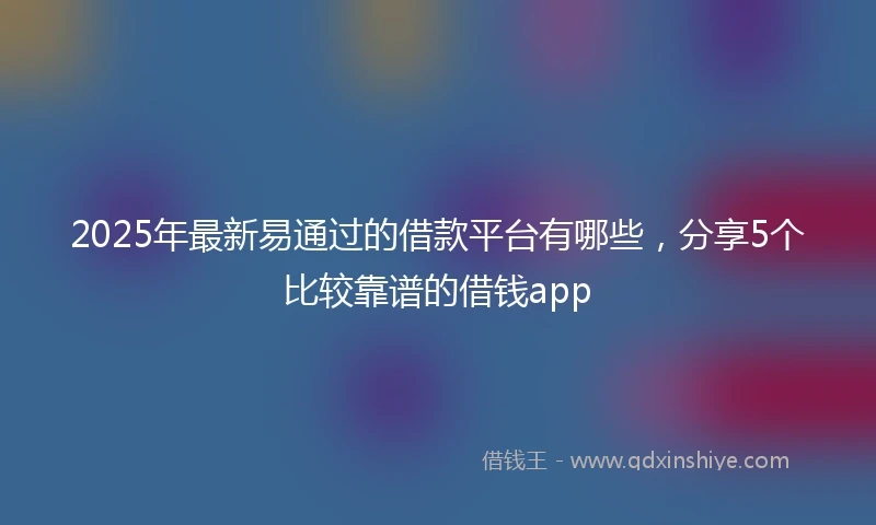 2025年最新易通过的借款平台有哪些，分享5个比较靠谱的借钱app
