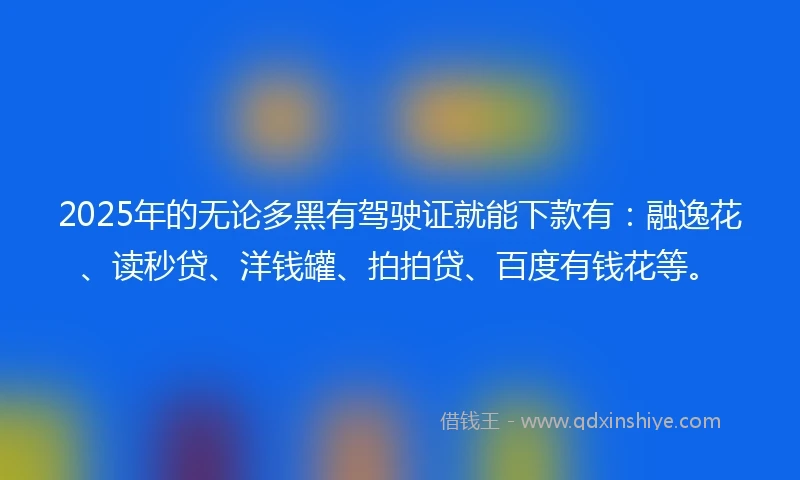 2025年的无论多黑有驾驶证就能下款有：融逸花、读秒贷、洋钱罐、拍拍贷、百度有钱花等。