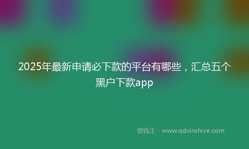2025年最新申请必下款的平台有哪些，汇总五个黑户下款app