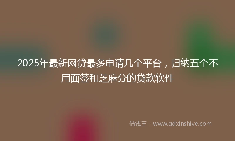 2025年最新网贷最多申请几个平台,归纳五个不用面签和芝麻分的贷款软件