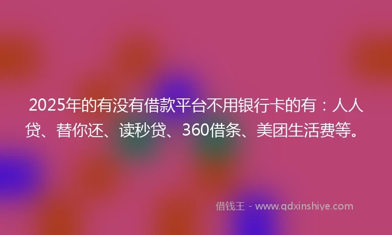 2025年的有没有借款平台不用银行卡的有：人人贷、替你还、读秒贷、360借条、美团生活费等。