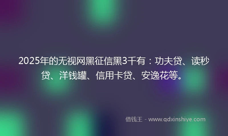 2025年的无视网黑征信黑3千有：功夫贷、读秒贷、洋钱罐、信用卡贷、安逸花等。