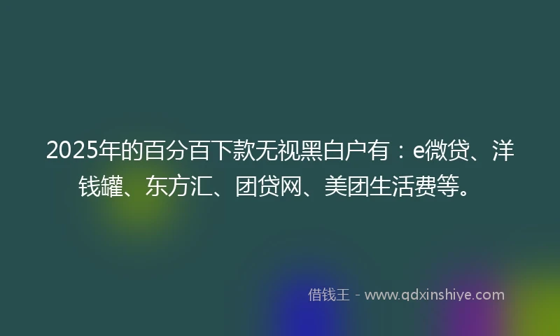 2025年的百分百下款无视黑白户有：e微贷、洋钱罐、东方汇、团贷网、美团生活费等。