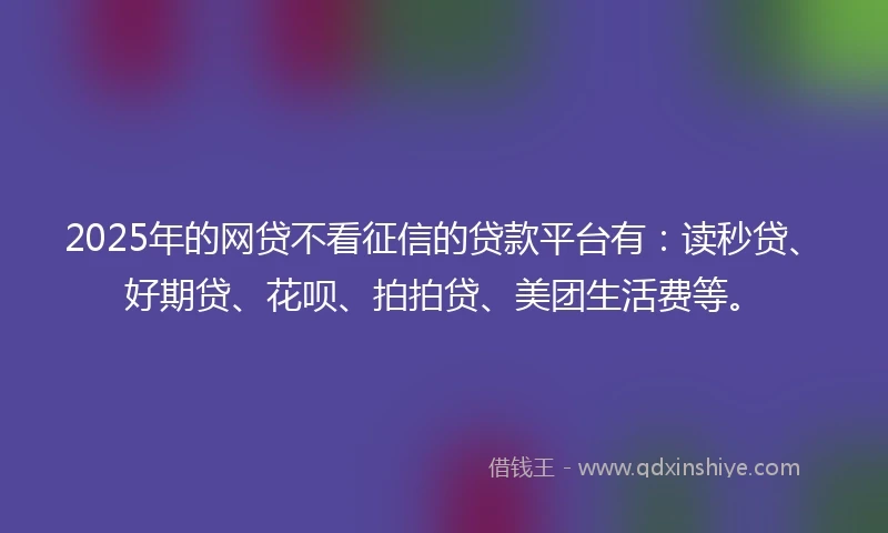 2025年的网贷不看征信的贷款平台有：读秒贷、好期贷、花呗、拍拍贷、美团生活费等。