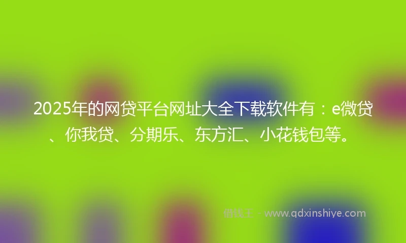 2025年的网贷平台网址大全下载软件有：e微贷、你我贷、分期乐、东方汇、小花钱包等。
