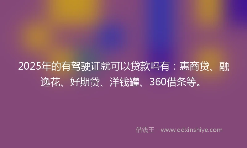 2025年的有驾驶证就可以贷款吗有：惠商贷、融逸花、好期贷、洋钱罐、360借条等。