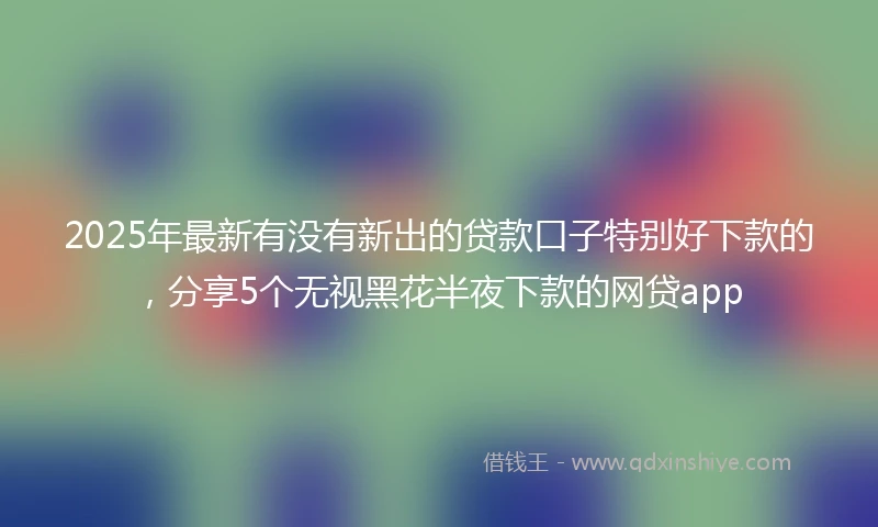 2025年最新有没有新出的贷款口子特别好下款的，分享5个无视黑花半夜下款的网贷app