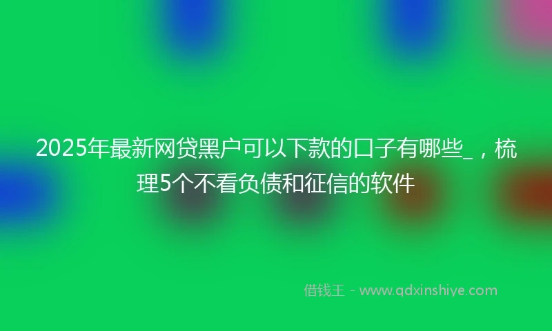 2025年最新网贷黑户可以下款的口子有哪些_，梳理5个不看负债和征信的软件