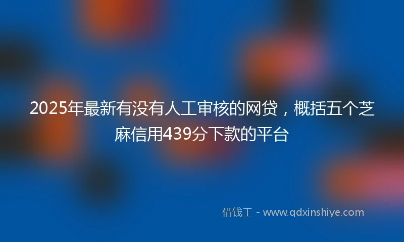 2025年最新有没有人工审核的网贷，概括五个芝麻信用439分下款的平台