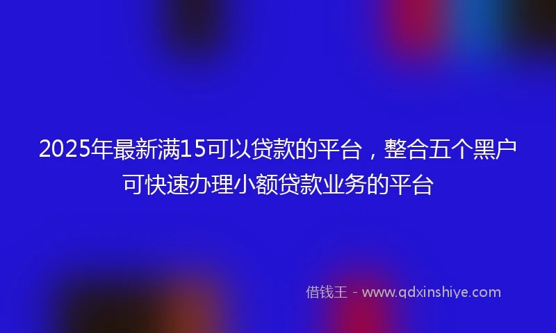 2025年最新满15可以贷款的平台，整合五个黑户可快速办理小额贷款业务的平台