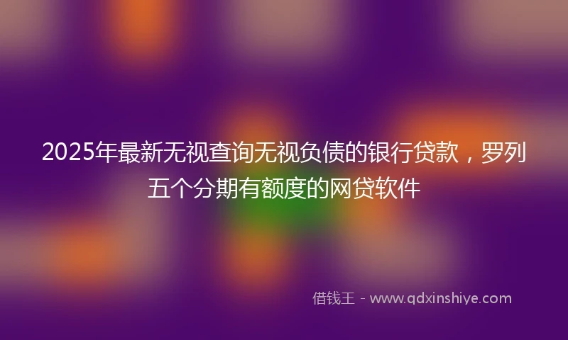 2025年最新无视查询无视负债的银行贷款，罗列五个分期有额度的网贷软件