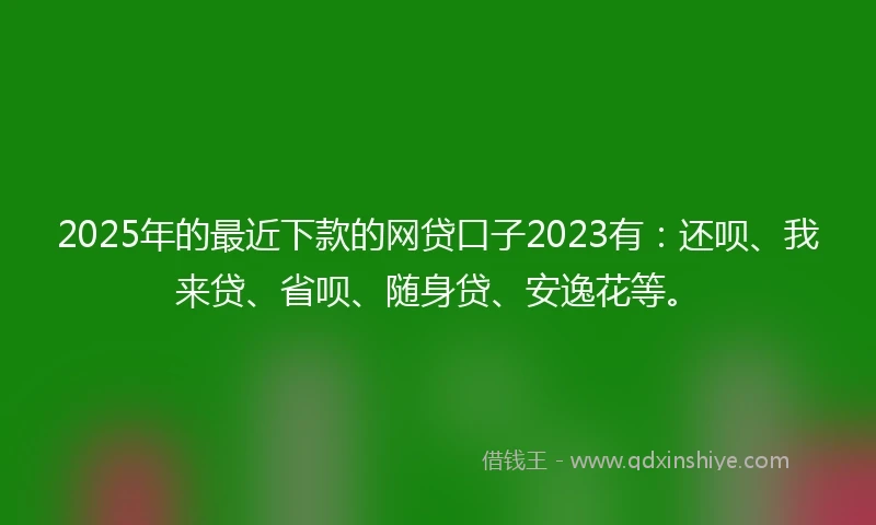 2025年的最近下款的网贷口子2023有：还呗、我来贷、省呗、随身贷、安逸花等。