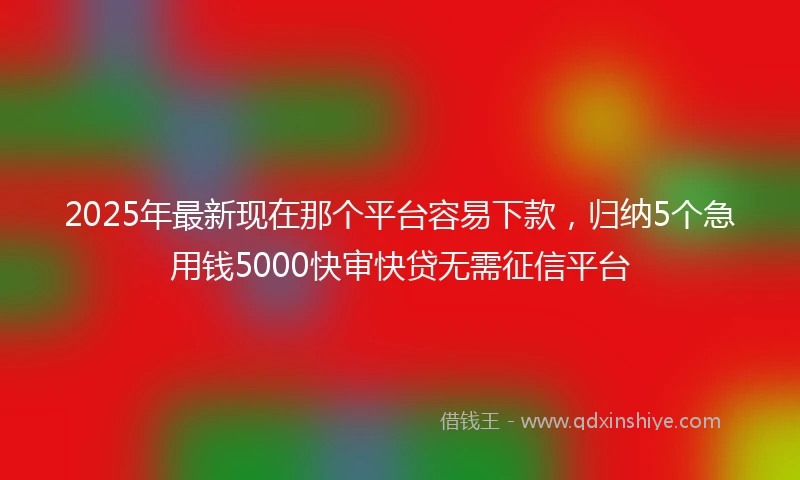 2025年最新现在那个平台容易下款，归纳5个急用钱5000快审快贷无需征信平台