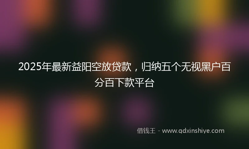 2025年最新益阳空放贷款，归纳五个无视黑户百分百下款平台